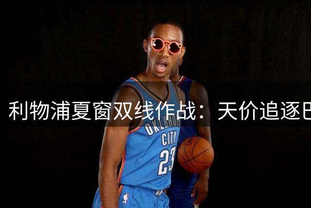 利物浦夏窗双线作战：天价追逐巴黎飞翼 严防死守热刺挖角偷袭